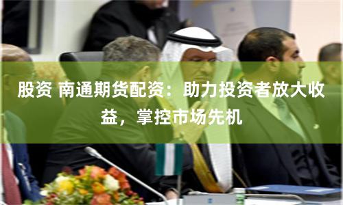 股资 南通期货配资：助力投资者放大收益，掌控市场先机