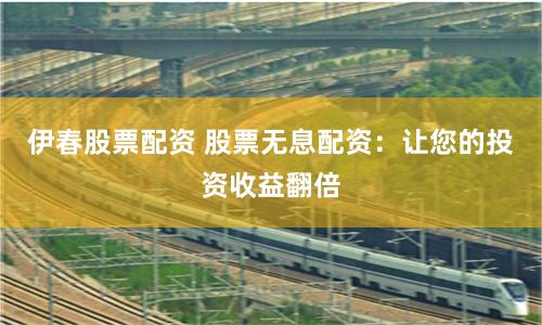 伊春股票配资 股票无息配资：让您的投资收益翻倍