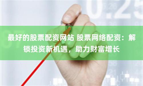 最好的股票配资网站 股票网络配资：解锁投资新机遇，助力财富增长