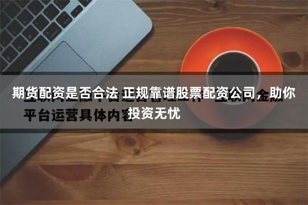 期货配资是否合法 正规靠谱股票配资公司，助你投资无忧