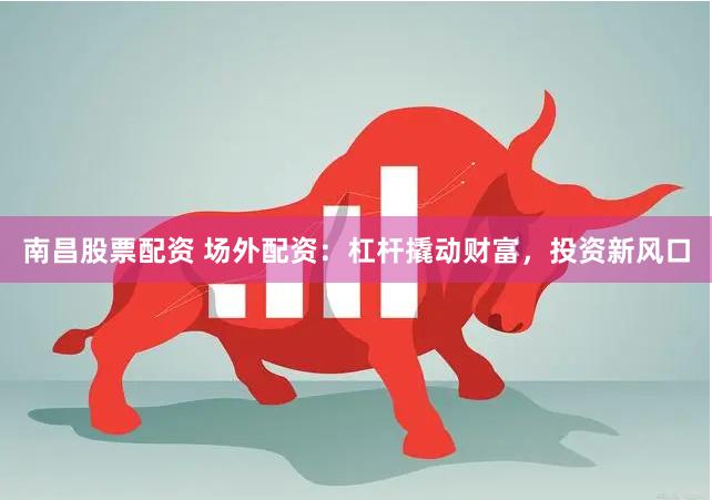 南昌股票配资 场外配资：杠杆撬动财富，投资新风口