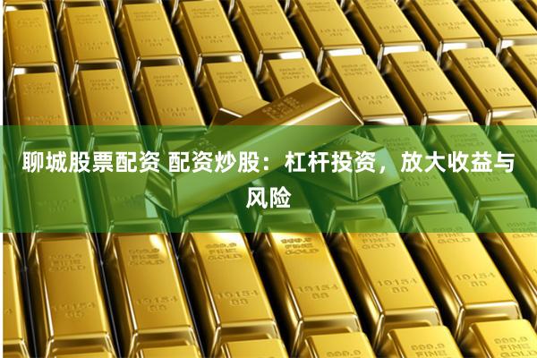 聊城股票配资 配资炒股：杠杆投资，放大收益与风险