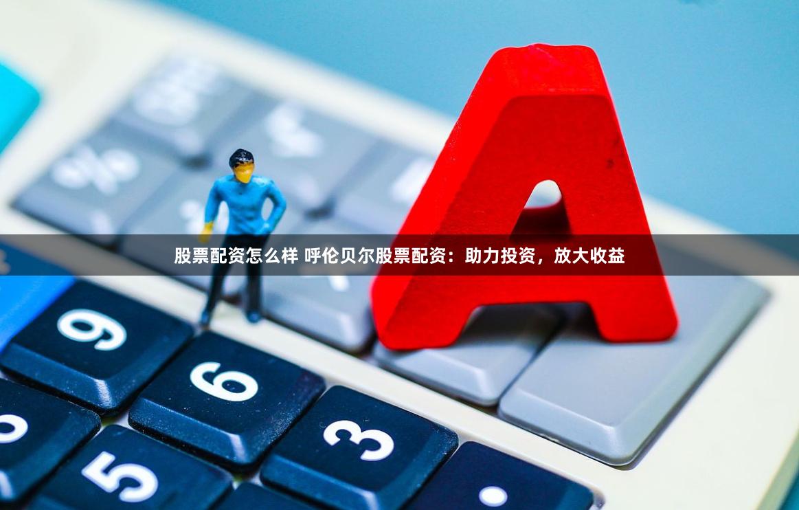 股票配资怎么样 呼伦贝尔股票配资：助力投资，放大收益