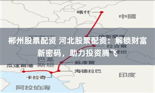 郴州股票配资 河北股票配资：解锁财富新密码，助力投资腾飞