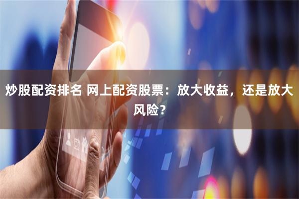 炒股配资排名 网上配资股票：放大收益，还是放大风险？