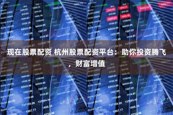 现在股票配资 杭州股票配资平台：助你投资腾飞，财富增值