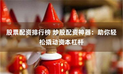 股票配资排行榜 炒股配资神器：助你轻松撬动资本杠杆