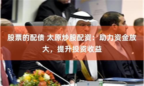 股票的配债 太原炒股配资：助力资金放大，提升投资收益