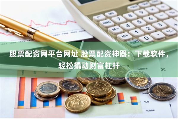 股票配资网平台网址 股票配资神器：下载软件，轻松撬动财富杠杆