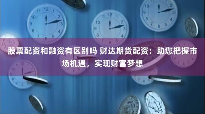 股票配资和融资有区别吗 财达期货配资：助您把握市场机遇，实现财富梦想