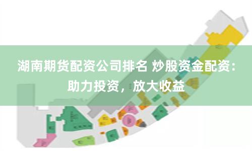 湖南期货配资公司排名 炒股资金配资：助力投资，放大收益
