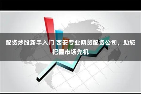 配资炒股新手入门 西安专业期货配资公司,助您把握市场先机