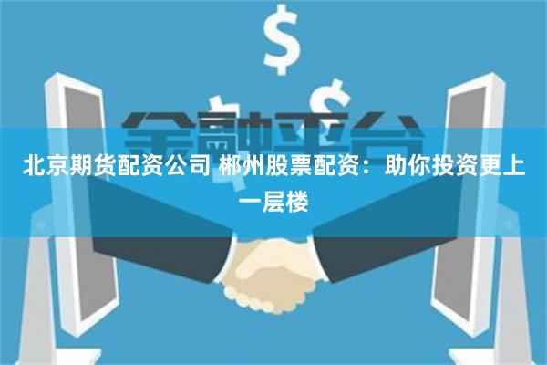 北京期货配资公司 郴州股票配资:助你投资更上一层楼