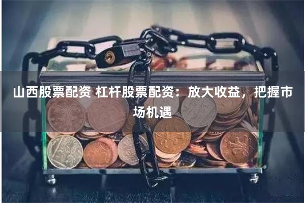 山西股票配资 杠杆股票配资：放大收益，把握市场机遇