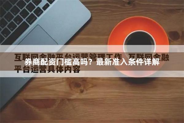 券商配资门槛高吗？最新准入条件详解