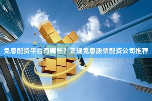 免息配资平台有哪些？正规免息股票配资公司推荐