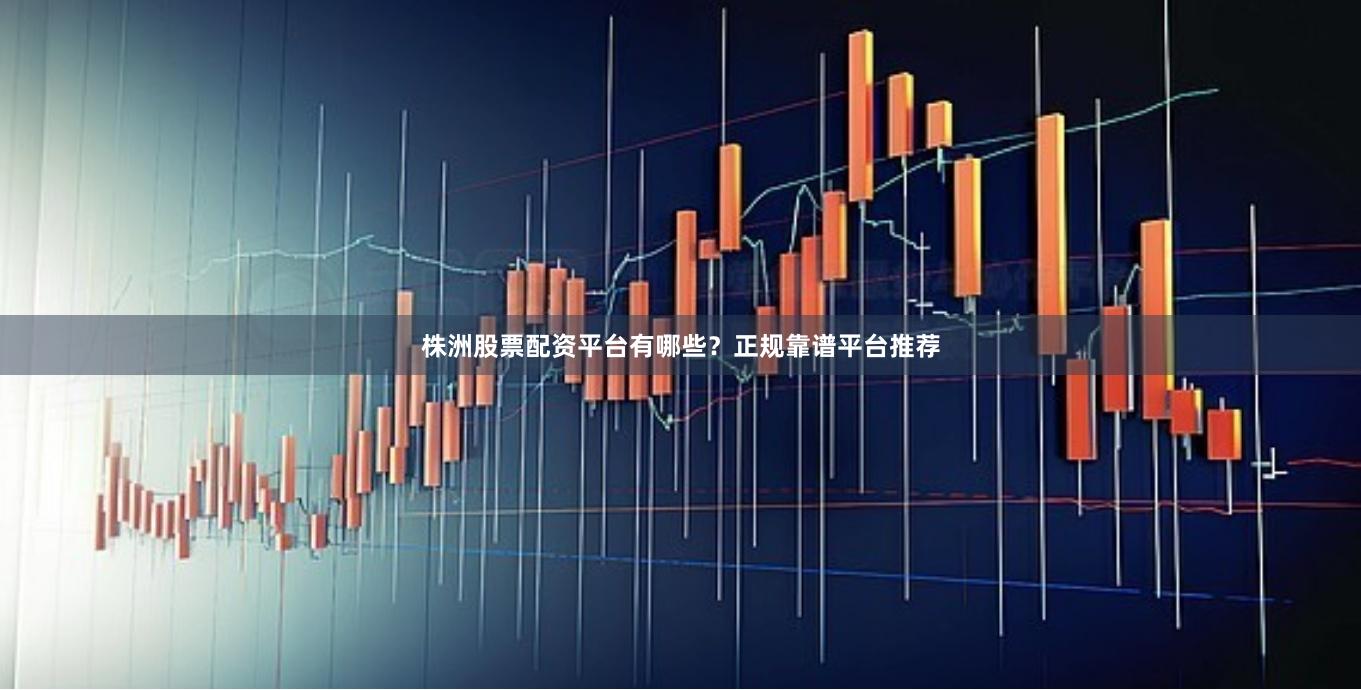 株洲股票配资平台有哪些？正规靠谱平台推荐